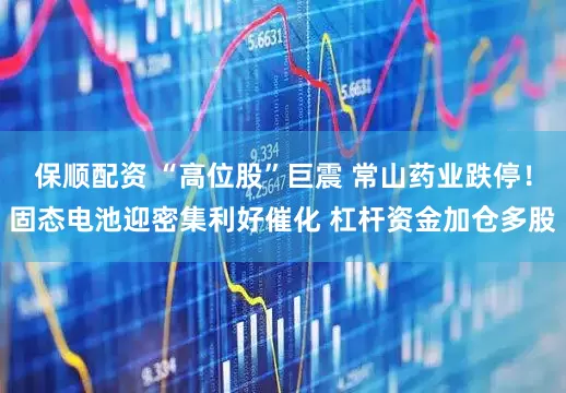 保顺配资 “高位股”巨震 常山药业跌停！固态电池迎密集利好催化 杠杆资金加仓多股