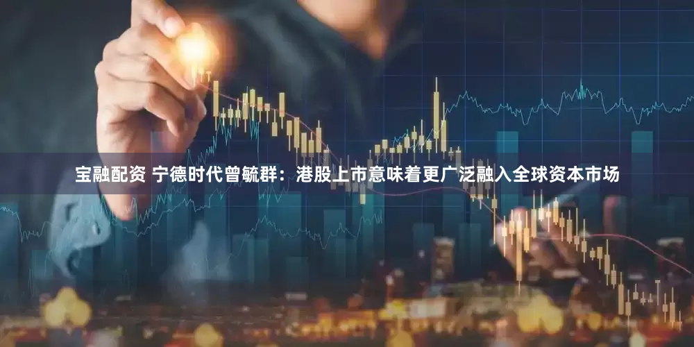 宝融配资 宁德时代曾毓群：港股上市意味着更广泛融入全球资本市场
