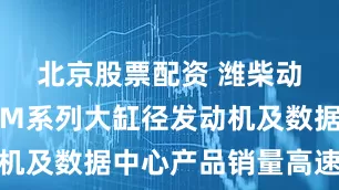 北京股票配资 潍柴动力：预计M系列大缸径发动机及数据中心产品销量高速增长