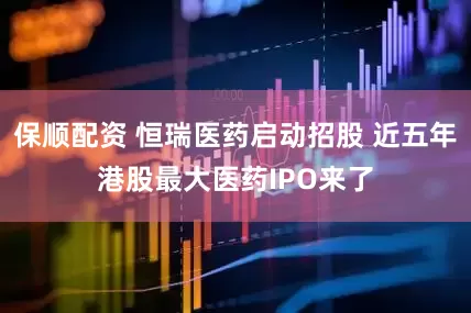 保顺配资 恒瑞医药启动招股 近五年港股最大医药IPO来了