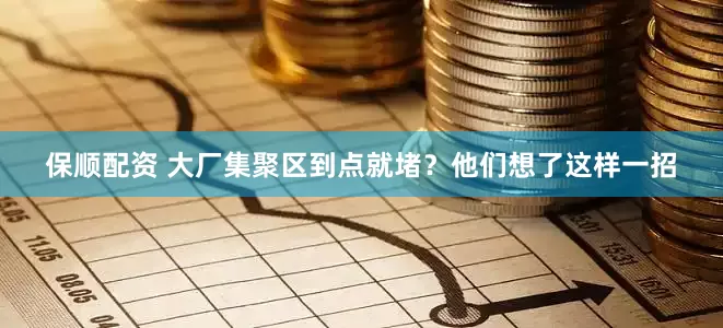 保顺配资 大厂集聚区到点就堵？他们想了这样一招