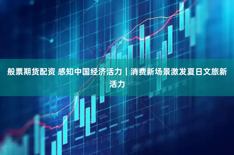 般票期货配资 感知中国经济活力｜消费新场景激发夏日文旅新活力