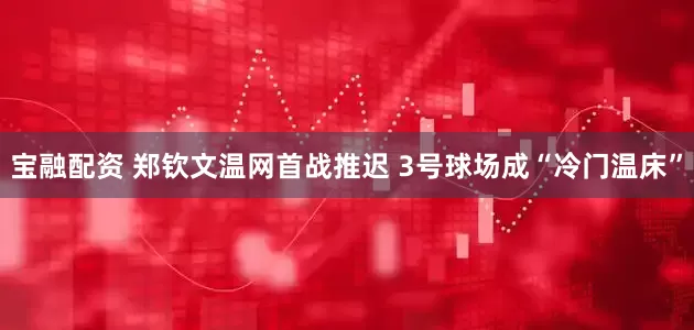 宝融配资 郑钦文温网首战推迟 3号球场成“冷门温床”