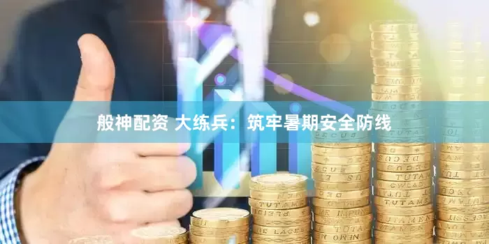 般神配资 大练兵：筑牢暑期安全防线