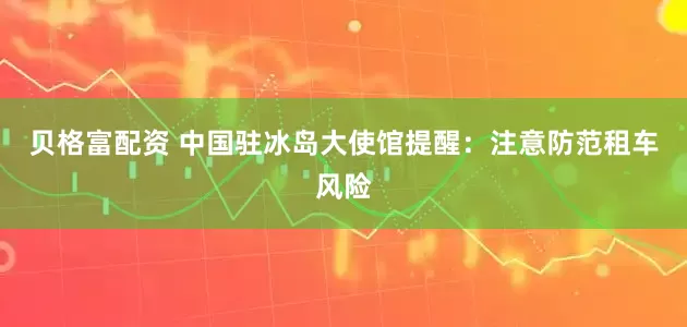 贝格富配资 中国驻冰岛大使馆提醒：注意防范租车风险