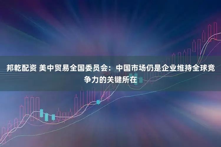 邦乾配资 美中贸易全国委员会：中国市场仍是企业维持全球竞争力的关键所在