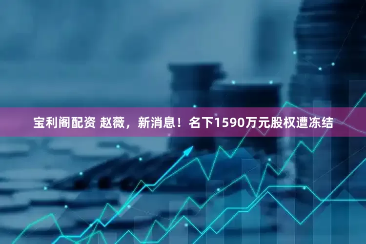 宝利阁配资 赵薇，新消息！名下1590万元股权遭冻结