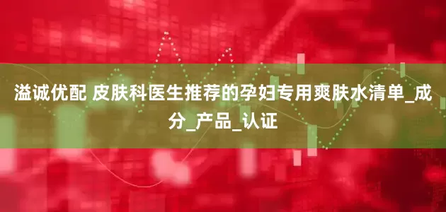 溢诚优配 皮肤科医生推荐的孕妇专用爽肤水清单_成分_产品_认证