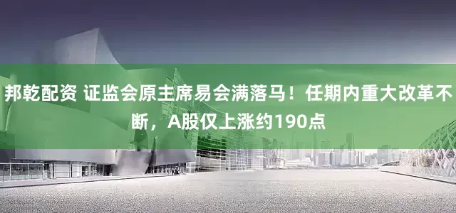 邦乾配资 证监会原主席易会满落马！任期内重大改革不断，A股仅上涨约190点