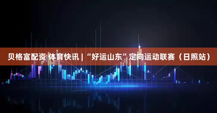 贝格富配资 体育快讯 | “好运山东”定向运动联赛（日照站）