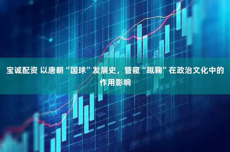 宝诚配资 以唐朝“国球”发展史，管窥“蹴鞠”在政治文化中的作用影响